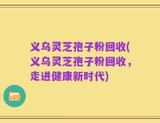 义乌灵芝孢子粉回收(义乌灵芝孢子粉回收，走进健康新时代)