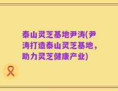泰山灵芝基地尹涛(尹涛打造泰山灵芝基地，助力灵芝健康产业)