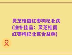 灵芝桂圆红枣枸杞北芪(滋补佳品：灵芝桂圆红枣枸杞北芪合益粥)