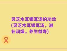 灵芝木耳银耳汤的功效(灵芝木耳银耳汤，滋补润燥，养生益寿)