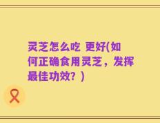 灵芝怎么吃 更好(如何正确食用灵芝，发挥最佳功效？)