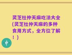 灵芝杜仲天麻吃法大全(灵芝杜仲天麻的多种食用方式，全方位了解！)