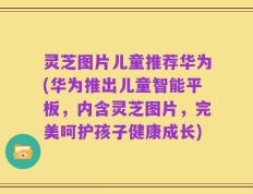 灵芝图片儿童推荐华为(华为推出儿童智能平板，内含灵芝图片，完美呵护孩子健康成长)