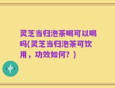 灵芝当归泡茶喝可以喝吗(灵芝当归泡茶可饮用，功效如何？)