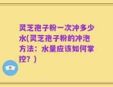 灵芝孢子粉一次冲多少水(灵芝孢子粉的冲泡方法：水量应该如何掌控？)