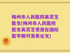 梅州市人民医院吴灵芝医生(梅州市人民医院医生吴灵芝受邀在国际医学期刊发表论文)