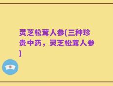 灵芝松茸人参(三种珍贵中药，灵芝松茸人参)