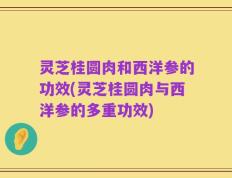 灵芝桂圆肉和西洋参的功效(灵芝桂圆肉与西洋参的多重功效)