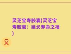 灵芝宝寿胶囊(灵芝宝寿胶囊：延长寿命之福)