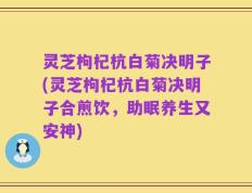 灵芝枸杞杭白菊决明子(灵芝枸杞杭白菊决明子合煎饮，助眠养生又安神)