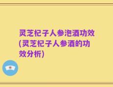 灵芝杞子人参泡酒功效(灵芝杞子人参酒的功效分析)