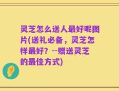 灵芝怎么送人最好呢图片(送礼必备，灵芝怎样最好？--赠送灵芝的最佳方式)