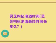 灵芝枸杞泡酒时间(灵芝枸杞泡酒最佳时间是多久？)