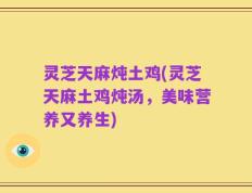 灵芝天麻炖土鸡(灵芝天麻土鸡炖汤，美味营养又养生)