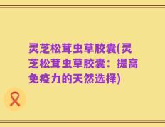 灵芝松茸虫草胶囊(灵芝松茸虫草胶囊：提高免疫力的天然选择)