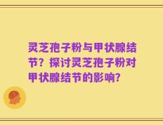 灵芝孢子粉与甲状腺结节？探讨灵芝孢子粉对甲状腺结节的影响？