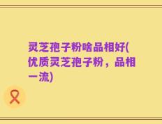 灵芝孢子粉啥品相好(优质灵芝孢子粉，品相一流)