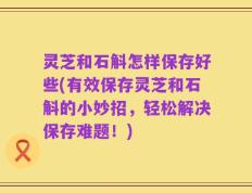 灵芝和石斛怎样保存好些(有效保存灵芝和石斛的小妙招，轻松解决保存难题！)