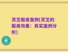 灵芝服用案例(灵芝的服用效果：真实案例分析)