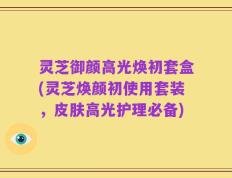 灵芝御颜高光焕初套盒(灵芝焕颜初使用套装，皮肤高光护理必备)