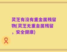 灵芝有没有重金属残留物(灵芝无重金属残留，安全健康)