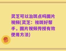 灵芝可以治斑点吗图片视频(灵芝：祛斑好帮手，图片视频传授有效使用方法)