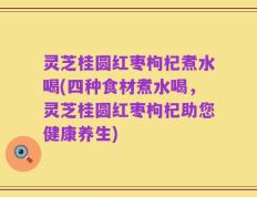 灵芝桂圆红枣枸杞煮水喝(四种食材煮水喝，灵芝桂圆红枣枸杞助您健康养生)