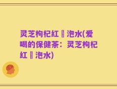灵芝枸杞红苶泡水(爱喝的保健茶：灵芝枸杞红苶泡水)