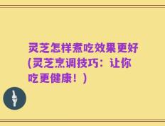 灵芝怎样煮吃效果更好(灵芝烹调技巧：让你吃更健康！)