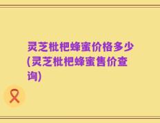 灵芝枇杷蜂蜜价格多少(灵芝枇杷蜂蜜售价查询)