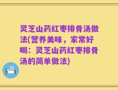 灵芝山药红枣排骨汤做法(营养美味，家常好喝：灵芝山药红枣排骨汤的简单做法)
