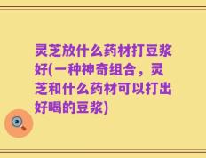 灵芝放什么药材打豆浆好(一种神奇组合，灵芝和什么药材可以打出好喝的豆浆)