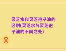 灵芝水和灵芝孢子油的区别(灵芝水与灵芝孢子油的不同之处)