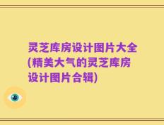 灵芝库房设计图片大全(精美大气的灵芝库房设计图片合辑)