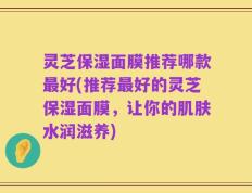灵芝保湿面膜推荐哪款最好(推荐最好的灵芝保湿面膜，让你的肌肤水润滋养)