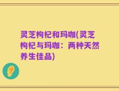 灵芝枸杞和玛咖(灵芝枸杞与玛咖：两种天然养生佳品)