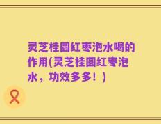 灵芝桂圆红枣泡水喝的作用(灵芝桂圆红枣泡水，功效多多！)