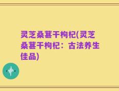 灵芝桑葚干枸杞(灵芝桑葚干枸杞：古法养生佳品)