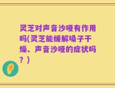 灵芝对声音沙哑有作用吗(灵芝能缓解嗓子干燥、声音沙哑的症状吗？)