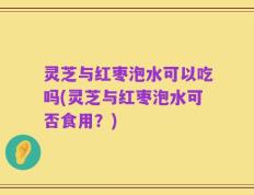 灵芝与红枣泡水可以吃吗(灵芝与红枣泡水可否食用？)