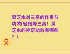 灵芝水对三高的作用与功效(轻松降三高！灵芝水的神奇功效有哪些？)