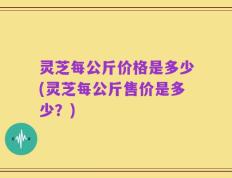 灵芝每公斤价格是多少(灵芝每公斤售价是多少？)