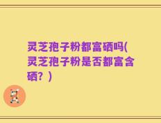 灵芝孢子粉都富硒吗(灵芝孢子粉是否都富含硒？)