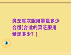 灵芝每次服用量是多少合适(合适的灵芝服用量是多少？)