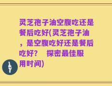 灵芝孢子油空腹吃还是餐后吃好(灵芝孢子油，是空腹吃好还是餐后吃好？  探密最佳服用时间)