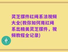 灵芝摆件红绳系法视频大全(教你如何用红绳系出精美灵芝摆件，视频教程全记录)