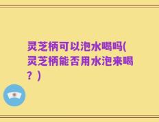 灵芝柄可以泡水喝吗(灵芝柄能否用水泡来喝？)