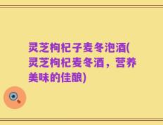 灵芝枸杞子麦冬泡酒(灵芝枸杞麦冬酒，营养美味的佳酿)