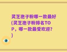 灵芝孢子粉哪一款最好(灵芝孢子粉排名TOP，哪一款最受欢迎？)