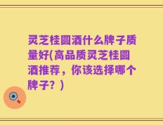 灵芝桂圆酒什么牌子质量好(高品质灵芝桂圆酒推荐，你该选择哪个牌子？)